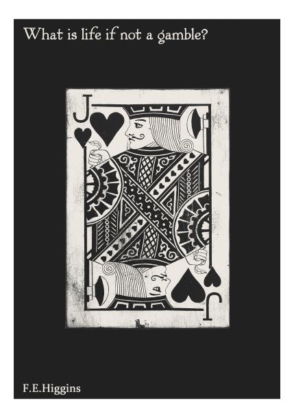 The "What is life A5 Literary Print" from Blue Dog Posters features a black and white image of the Jack of Spades playing card, with the quote "What is life if not a gamble?" at the top and "F.E. Higgins" at the bottom. This piece, part of our Little Art series, is elegantly surrounded by a black border.